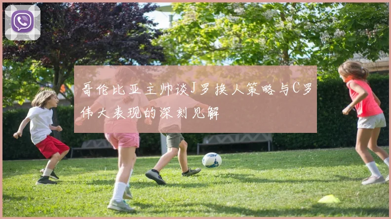 哥伦比亚主帅谈J罗换人策略与C罗伟大表现的深刻见解