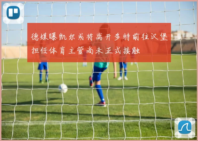 德媒曝凯尔或将离开多特前往汉堡担任体育主管尚未正式接触