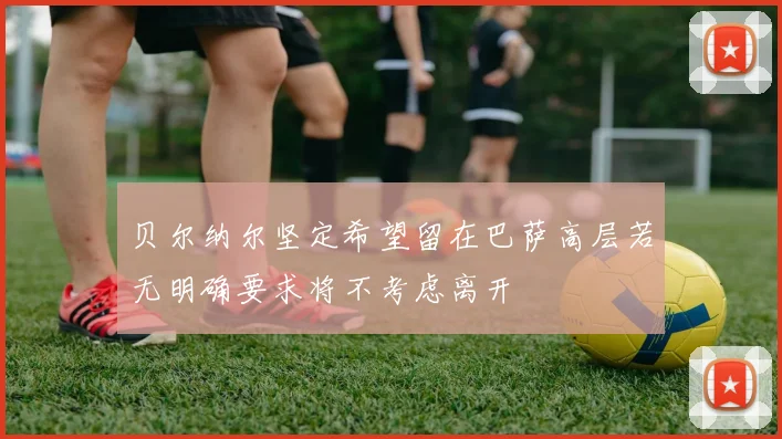 贝尔纳尔坚定希望留在巴萨高层若无明确要求将不考虑离开