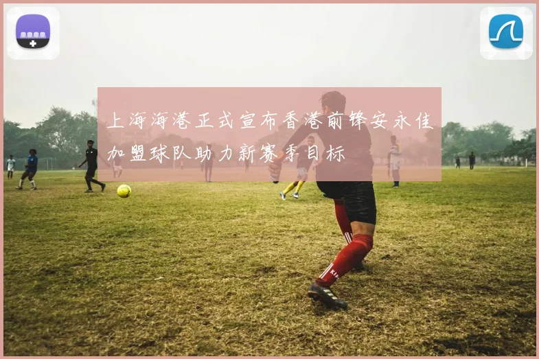 上海海港正式宣布香港前锋安永佳加盟球队助力新赛季目标
