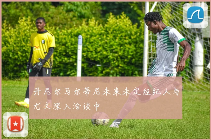 丹尼尔马尔蒂尼未来未定经纪人与尤文深入洽谈中