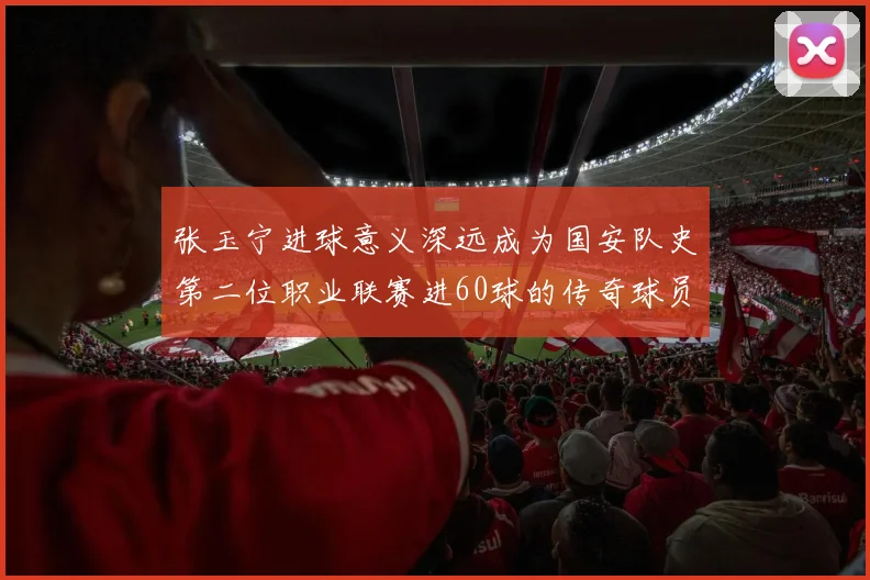 张玉宁进球意义深远成为国安队史第二位职业联赛进60球的传奇球员