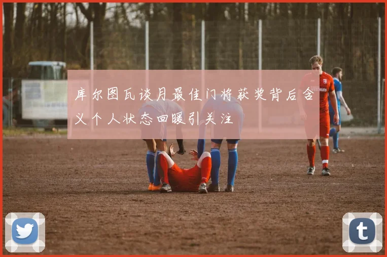 库尔图瓦谈月最佳门将获奖背后含义个人状态回暖引关注