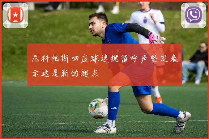 尼科帕斯回应球迷挽留呼声坚定表示这是新的起点