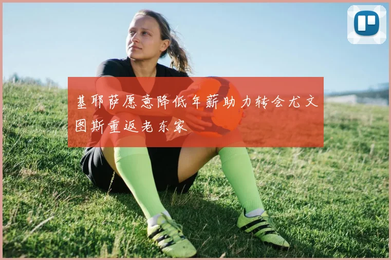 基耶萨愿意降低年薪助力转会尤文图斯重返老东家