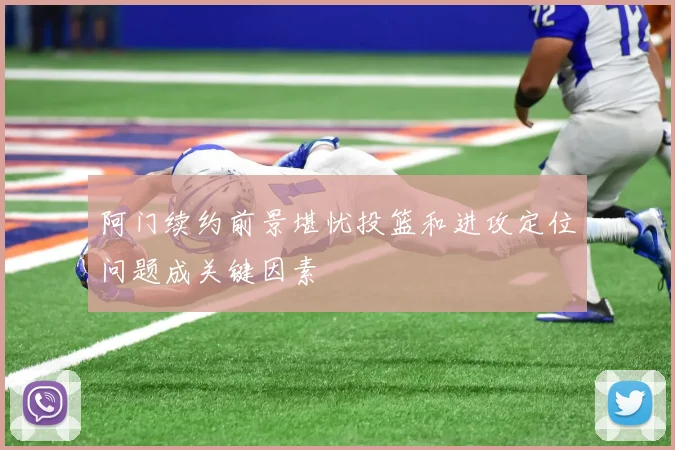 阿门续约前景堪忧投篮和进攻定位问题成关键因素