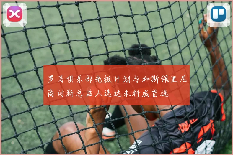罗马俱乐部老板计划与加斯佩里尼商讨新总监人选达米科成首选