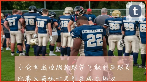 小仓幸成边线抢球铲飞叙利亚球员比赛火药味十足引发观众热议