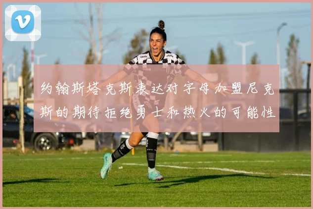 约翰斯塔克斯表达对字母加盟尼克斯的期待拒绝勇士和热火的可能性