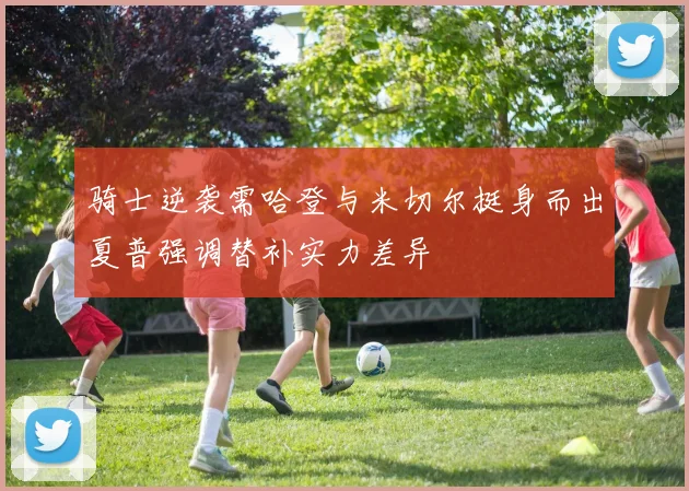 骑士逆袭需哈登与米切尔挺身而出夏普强调替补实力差异