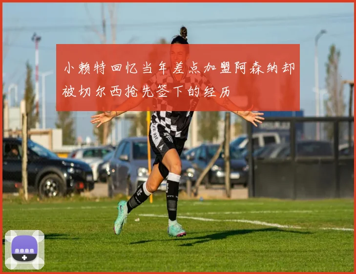 小赖特回忆当年差点加盟阿森纳却被切尔西抢先签下的经历