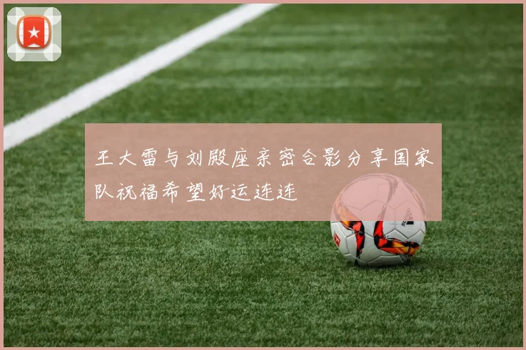 王大雷与刘殿座亲密合影分享国家队祝福希望好运连连