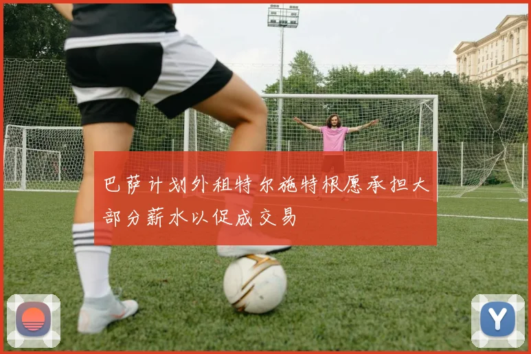 巴萨计划外租特尔施特根愿承担大部分薪水以促成交易