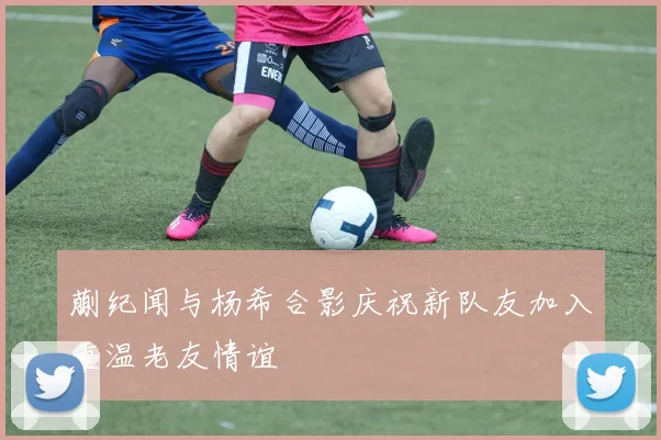蒯纪闻与杨希合影庆祝新队友加入重温老友情谊
