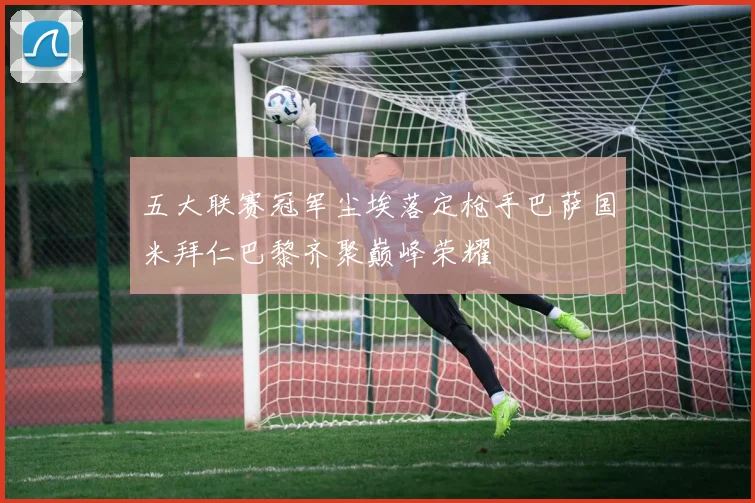五大联赛冠军尘埃落定枪手巴萨国米拜仁巴黎齐聚巅峰荣耀
