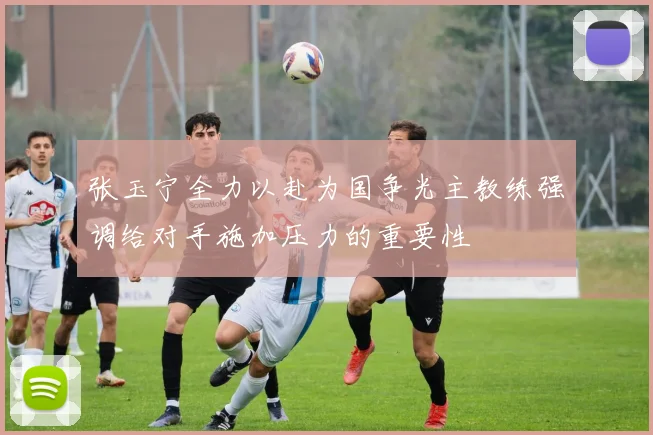 张玉宁全力以赴为国争光主教练强调给对手施加压力的重要性