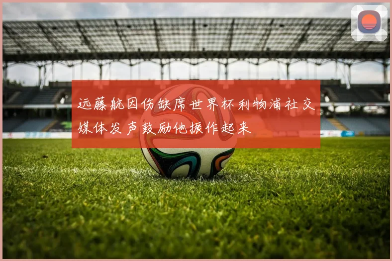 远藤航因伤缺席世界杯利物浦社交媒体发声鼓励他振作起来