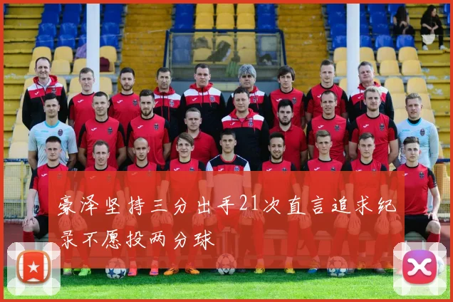 豪泽坚持三分出手21次直言追求纪录不愿投两分球