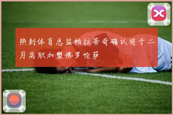 热刺体育总监帕拉蒂奇确认将于二月离职加盟佛罗伦萨