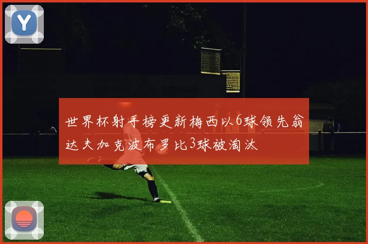 世界杯射手榜更新梅西以6球领先翁达夫加克波布罗比3球被淘汰
