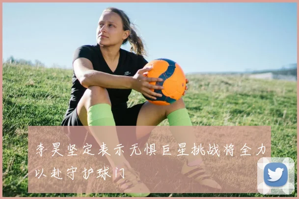 李昊坚定表示无惧巨星挑战将全力以赴守护球门