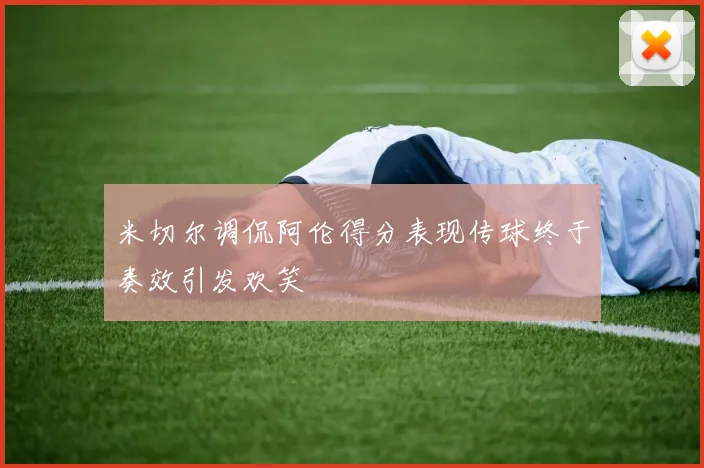 米切尔调侃阿伦得分表现传球终于奏效引发欢笑